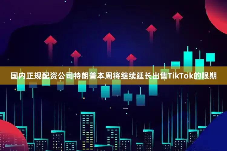 国内正规配资公司特朗普本周将继续延长出售TikTok的限期