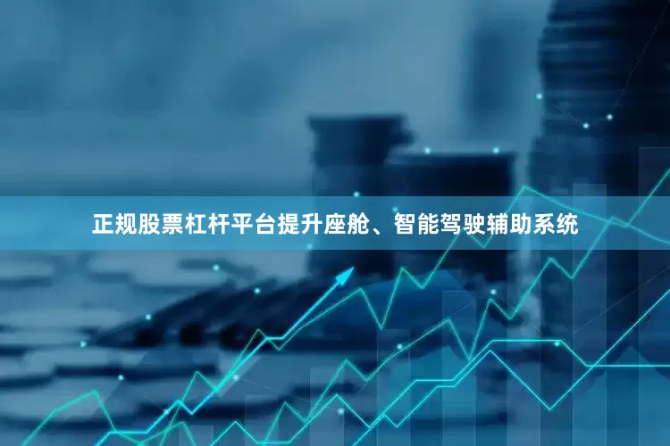 正规股票杠杆平台提升座舱、智能驾驶辅助系统