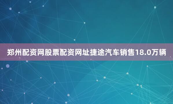 郑州配资网股票配资网址捷途汽车销售18.0万辆