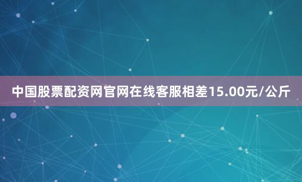 中国股票配资网官网在线客服相差15.00元/公斤