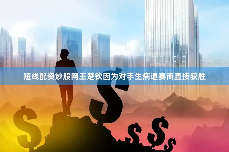 短线配资炒股网王楚钦因为对手生病退赛而直接获胜