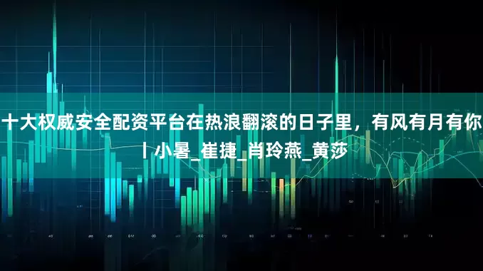 十大权威安全配资平台在热浪翻滚的日子里，有风有月有你丨小暑_崔捷_肖玲燕_黄莎