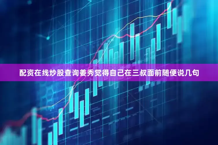 配资在线炒股查询姜秀觉得自己在三叔面前随便说几句