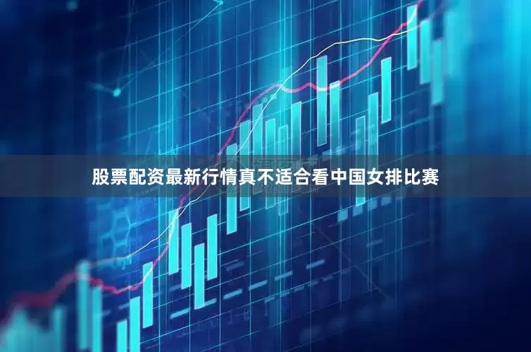 股票配资最新行情真不适合看中国女排比赛