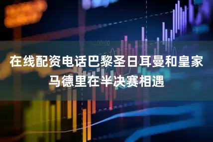 在线配资电话巴黎圣日耳曼和皇家马德里在半决赛相遇
