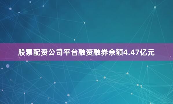 股票配资公司平台融资融券余额4.47亿元