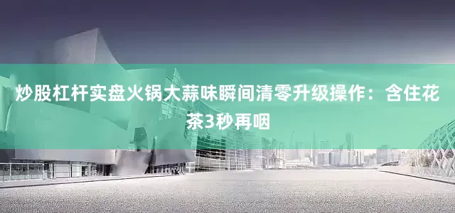 炒股杠杆实盘火锅大蒜味瞬间清零升级操作：含住花茶3秒再咽