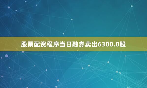 股票配资程序当日融券卖出6300.0股